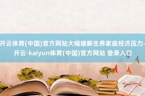 开云体育(中国)官方网站大幅缓解生养家庭经济压力-开云·kaiyun体育(中国)官方网站 登录入口