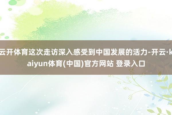 云开体育这次走访深入感受到中国发展的活力-开云·kaiyun体育(中国)官方网站 登录入口