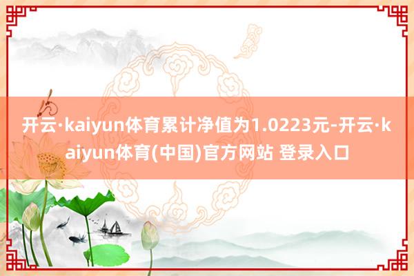 开云·kaiyun体育累计净值为1.0223元-开云·kaiyun体育(中国)官方网站 登录入口