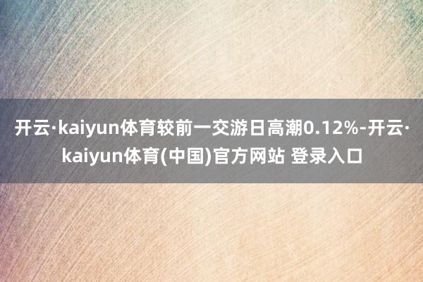 开云·kaiyun体育较前一交游日高潮0.12%-开云·kaiyun体育(中国)官方网站 登录入口
