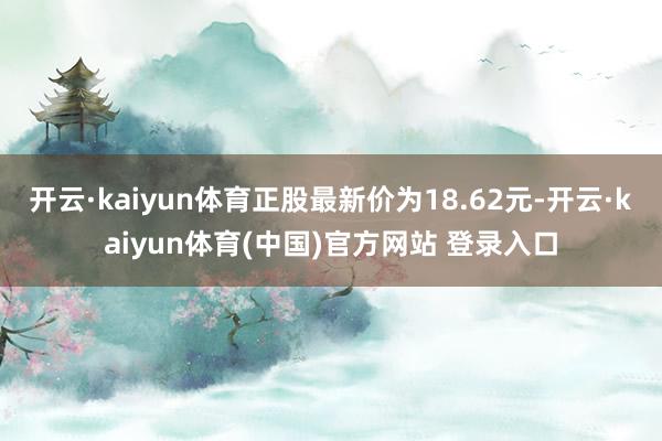 开云·kaiyun体育正股最新价为18.62元-开云·kaiyun体育(中国)官方网站 登录入口