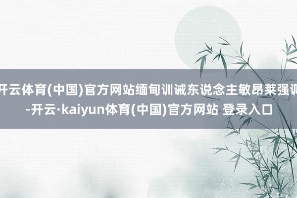 开云体育(中国)官方网站缅甸训诫东说念主敏昂莱强调-开云·kaiyun体育(中国)官方网站 登录入口