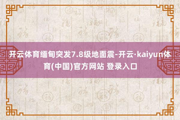 开云体育缅甸突发7.8级地面震-开云·kaiyun体育(中国)官方网站 登录入口