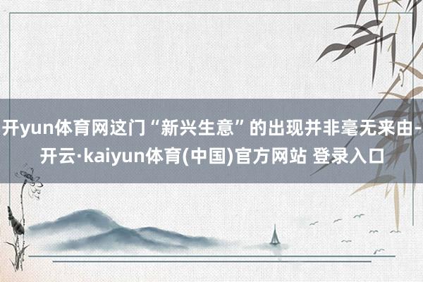 开yun体育网这门“新兴生意”的出现并非毫无来由-开云·kaiyun体育(中国)官方网站 登录入口