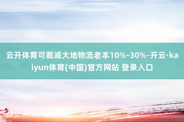 云开体育可裁减大地物流老本10%-30%-开云·kaiyun体育(中国)官方网站 登录入口