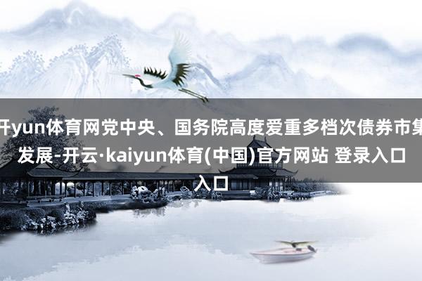 开yun体育网党中央、国务院高度爱重多档次债券市集发展-开云·kaiyun体育(中国)官方网站 登录入口