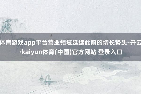体育游戏app平台营业领域延续此前的增长势头-开云·kaiyun体育(中国)官方网站 登录入口
