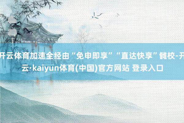 开云体育加速全经由“免申即享”“直达快享”雠校-开云·kaiyun体育(中国)官方网站 登录入口