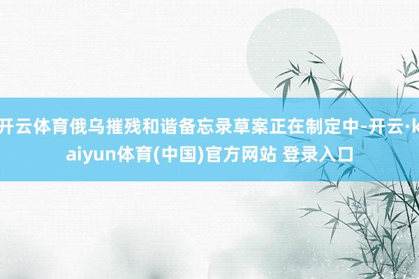 开云体育俄乌摧残和谐备忘录草案正在制定中-开云·kaiyun体育(中国)官方网站 登录入口