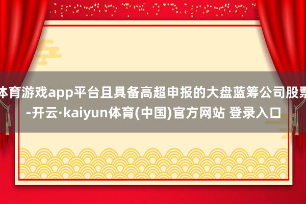 体育游戏app平台且具备高超申报的大盘蓝筹公司股票-开云·kaiyun体育(中国)官方网站 登录入口