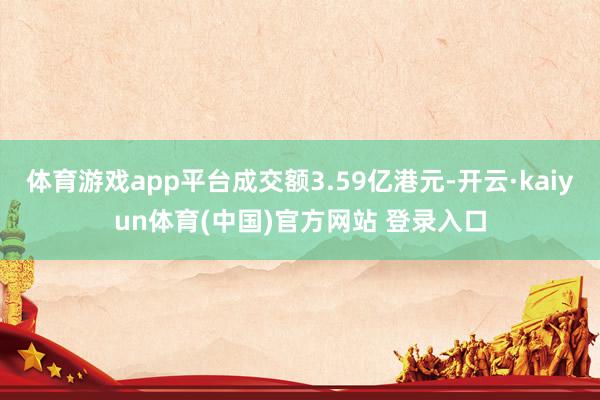 体育游戏app平台成交额3.59亿港元-开云·kaiyun体育(中国)官方网站 登录入口