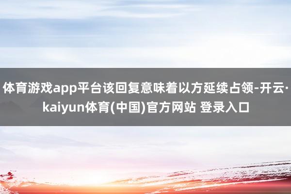 体育游戏app平台该回复意味着以方延续占领-开云·kaiyun体育(中国)官方网站 登录入口