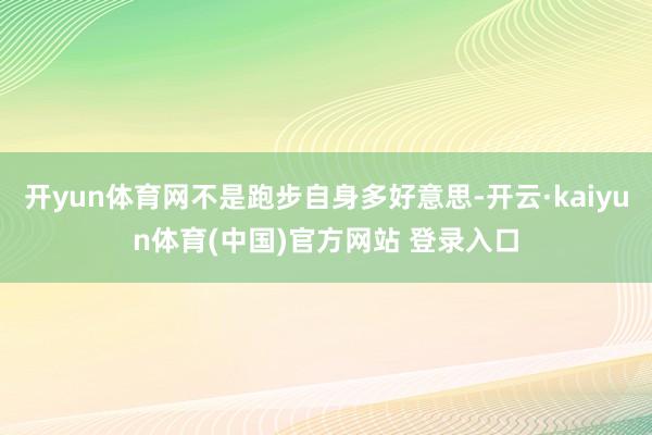开yun体育网不是跑步自身多好意思-开云·kaiyun体育(中国)官方网站 登录入口