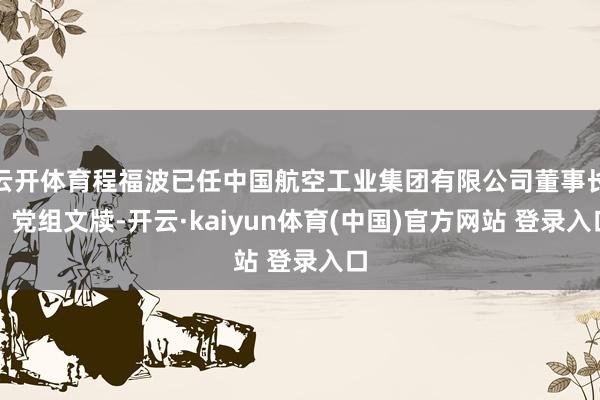 云开体育程福波已任中国航空工业集团有限公司董事长、党组文牍-开云·kaiyun体育(中国)官方网站 登录入口