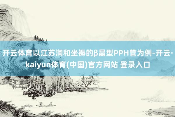 开云体育以江苏润和坐褥的β晶型PPH管为例-开云·kaiyun体育(中国)官方网站 登录入口