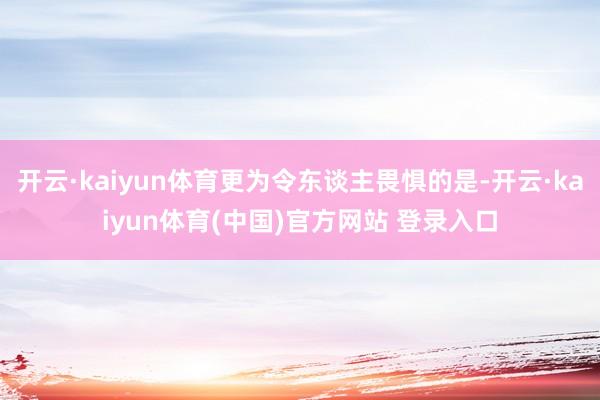 开云·kaiyun体育更为令东谈主畏惧的是-开云·kaiyun体育(中国)官方网站 登录入口