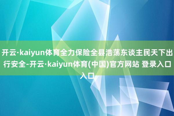 开云·kaiyun体育全力保险全县浩荡东谈主民天下出行安全-开云·kaiyun体育(中国)官方网站 登录入口