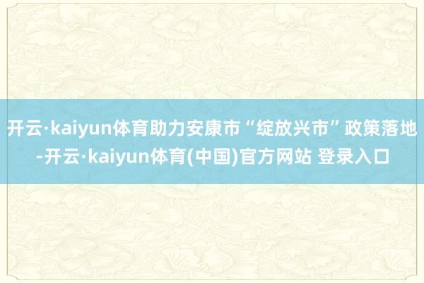 开云·kaiyun体育助力安康市“绽放兴市”政策落地-开云·kaiyun体育(中国)官方网站 登录入口