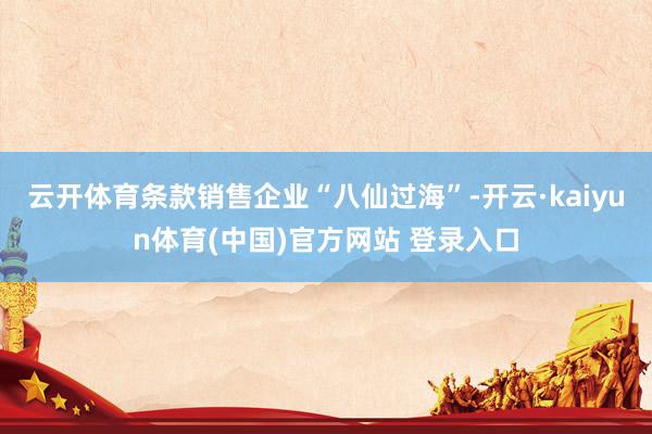 云开体育条款销售企业“八仙过海”-开云·kaiyun体育(中国)官方网站 登录入口