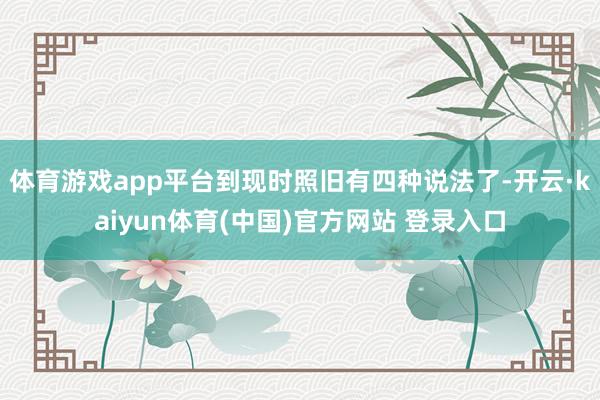 体育游戏app平台到现时照旧有四种说法了-开云·kaiyun体育(中国)官方网站 登录入口