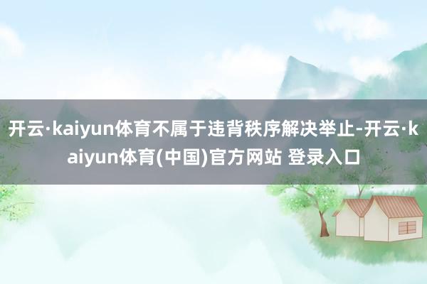 开云·kaiyun体育不属于违背秩序解决举止-开云·kaiyun体育(中国)官方网站 登录入口