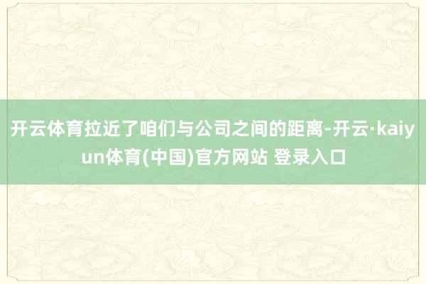开云体育拉近了咱们与公司之间的距离-开云·kaiyun体育(中国)官方网站 登录入口