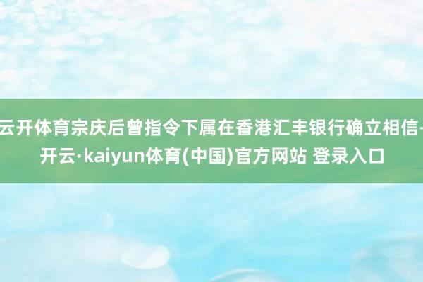 云开体育宗庆后曾指令下属在香港汇丰银行确立相信-开云·kaiyun体育(中国)官方网站 登录入口