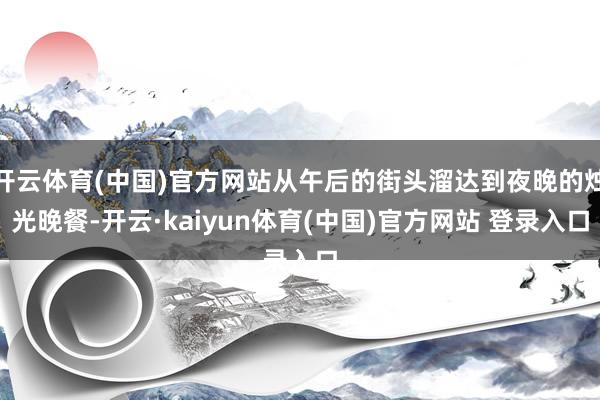 开云体育(中国)官方网站从午后的街头溜达到夜晚的烛光晚餐-开云·kaiyun体育(中国)官方网站 登录入口