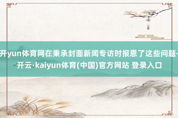 开yun体育网在秉承封面新闻专访时报恩了这些问题-开云·kaiyun体育(中国)官方网站 登录入口