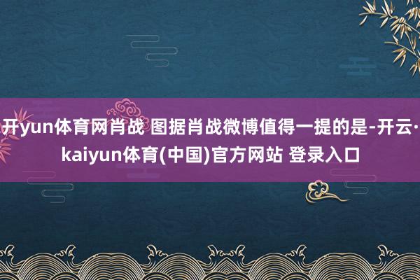 开yun体育网肖战 图据肖战微博值得一提的是-开云·kaiyun体育(中国)官方网站 登录入口