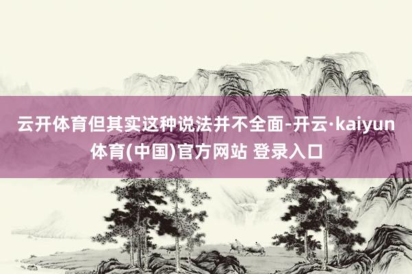 云开体育但其实这种说法并不全面-开云·kaiyun体育(中国)官方网站 登录入口