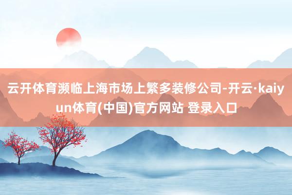 云开体育濒临上海市场上繁多装修公司-开云·kaiyun体育(中国)官方网站 登录入口