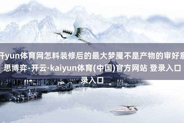 开yun体育网怎料装修后的最大梦魇不是产物的审好意思博弈-开云·kaiyun体育(中国)官方网站 登录入口