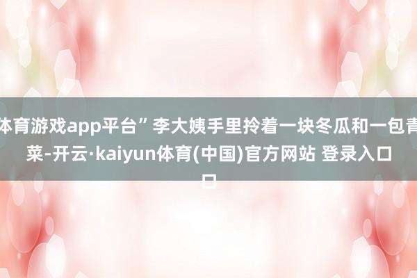 体育游戏app平台”李大姨手里拎着一块冬瓜和一包青菜-开云·kaiyun体育(中国)官方网站 登录入口