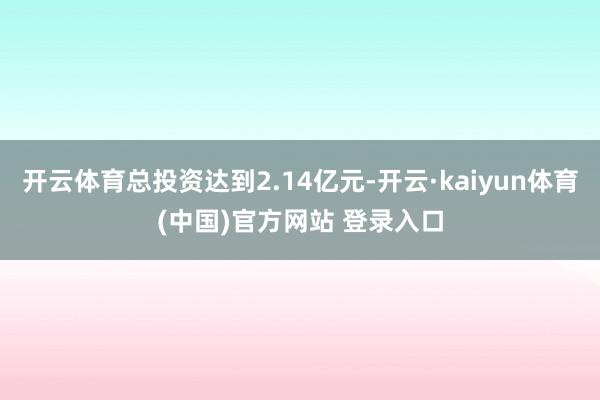 开云体育总投资达到2.14亿元-开云·kaiyun体育(中国)官方网站 登录入口
