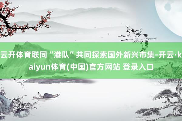云开体育联同“港队”共同探索国外新兴市集-开云·kaiyun体育(中国)官方网站 登录入口