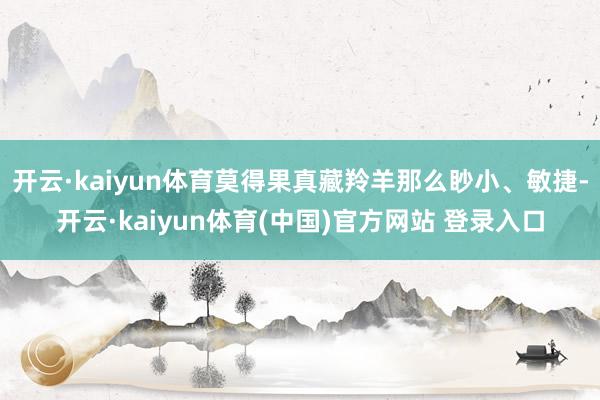 开云·kaiyun体育莫得果真藏羚羊那么眇小、敏捷-开云·kaiyun体育(中国)官方网站 登录入口