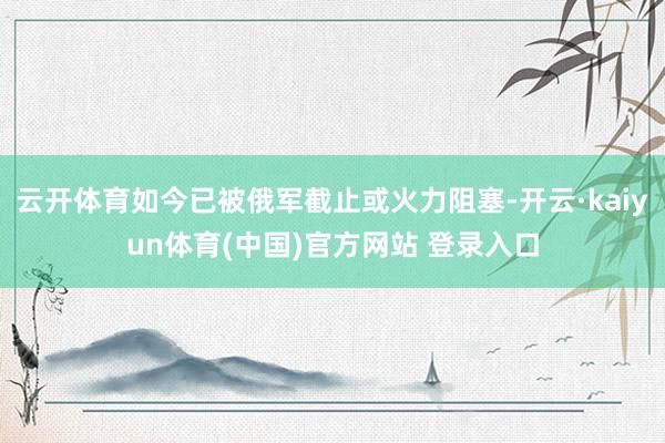 云开体育如今已被俄军截止或火力阻塞-开云·kaiyun体育(中国)官方网站 登录入口