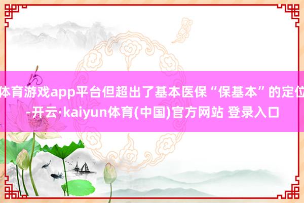 体育游戏app平台但超出了基本医保“保基本”的定位-开云·kaiyun体育(中国)官方网站 登录入口