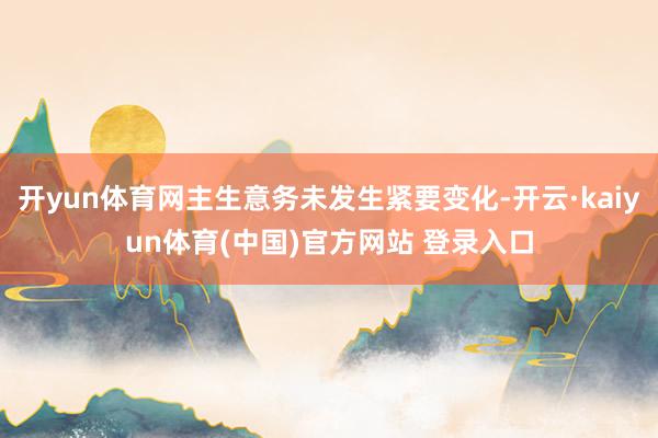 开yun体育网主生意务未发生紧要变化-开云·kaiyun体育(中国)官方网站 登录入口