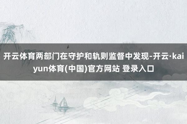 开云体育两部门在守护和轨则监督中发现-开云·kaiyun体育(中国)官方网站 登录入口