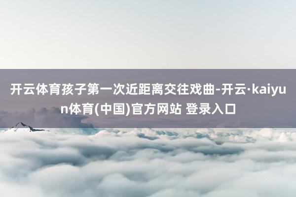 开云体育孩子第一次近距离交往戏曲-开云·kaiyun体育(中国)官方网站 登录入口