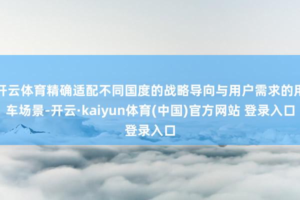 开云体育精确适配不同国度的战略导向与用户需求的用车场景-开云·kaiyun体育(中国)官方网站 登录入口