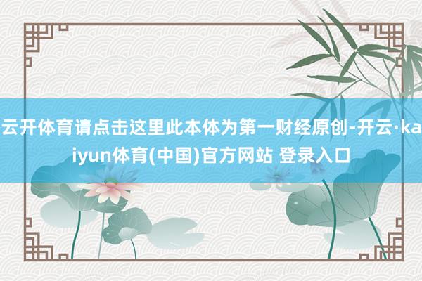云开体育请点击这里此本体为第一财经原创-开云·kaiyun体育(中国)官方网站 登录入口