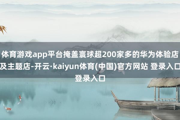 体育游戏app平台掩盖寰球超200家多的华为体验店及主题店-开云·kaiyun体育(中国)官方网站 登录入口