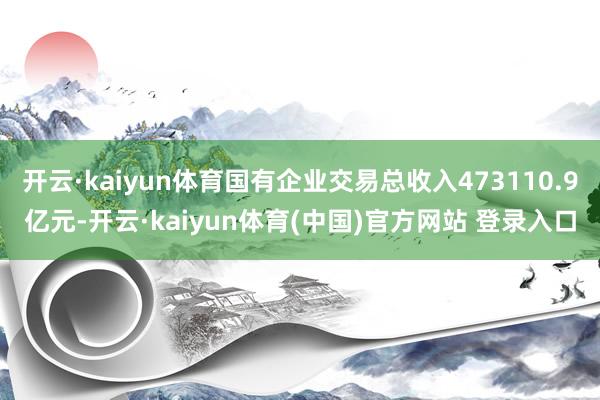 开云·kaiyun体育国有企业交易总收入473110.9亿元-开云·kaiyun体育(中国)官方网站 登录入口