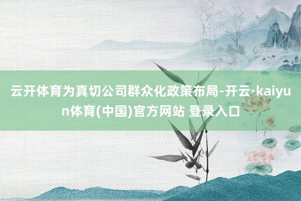 云开体育为真切公司群众化政策布局-开云·kaiyun体育(中国)官方网站 登录入口