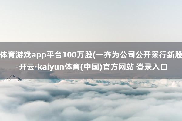 体育游戏app平台100万股(一齐为公司公开采行新股-开云·kaiyun体育(中国)官方网站 登录入口