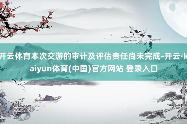 开云体育本次交游的审计及评估责任尚未完成-开云·kaiyun体育(中国)官方网站 登录入口