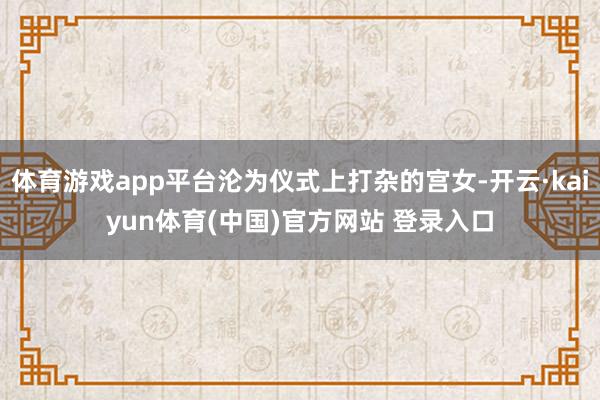体育游戏app平台沦为仪式上打杂的宫女-开云·kaiyun体育(中国)官方网站 登录入口
